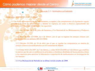 Cómo podemos mejorar desde el Centro

                                                     ü  Cláusula 3.1- Normativa actualizada 

       TERCERA.-NORMATIVA APLICABLE

              3.1 Las Partes se comprometen, en todo momento, a respetar y dar cumplimiento a la legislación vigente
              aplicable a la firma de este Contrato y durante su vigencia, así como a observar expresamente los
              principios y normas éticas, en particular, las siguientes:

                      3.1.1 Ley 29/2006, de 26 de julio, de Garantías y Uso Racional de los Medicamentos y Productos
                      Sanitarios

                      3.1.2 Real Decreto 223/2004, de 6 de febrero, por el que se regulan los ensayos clínicos con
                      medicamentos (en adelante, RD 223/2004)

                      3.1.3 Decreto 39/1994, de 28 de abril, por el que se regulan las competencias en materia de
                      ensayos clínicos con medicamentos en la Comunidad de Madrid

                      3.1.4 Orden SCO 256/2007, de 5 de febrero, y orden SCO/326/2008 de 4 de febrero que modifica
                      la anterior por las que se establecen los principios y directrices detalladas de buena práctica clínica
                      y los requisitos para autorizar la fabricación o importación de medicamentos en investigación de
                      uso humano.

                      3.1.5 La Declaración de Helsinki en su última versión octubre de 2008



Nuevas estrategias de trabajo en Ensayos Clínicos
                                                     Septiembre 2011 
   Página 10
 