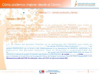 Cómo podemos mejorar desde el Centro

                                                     ü  Cláusula 1.1 - Versión protocolo y fechas
                              

       PRIMERA.- OBJETO


       1.1. El objeto del presente Contrato es la realización del ENSAYO cuyo título es
       “_______________________________________________” (en adelante ENSAYO) código de protocolo “___________” (en
       adelante PROTOCOLO), que se llevará a cabo fundamentalmente en las dependencias del HOSPITAL identificadas en el
       Expositivo del presente Contrato, bajo la dirección y responsabilidad del
       Dr._______________________________________________ que actuará como INVESTIGADOR PRINCIPAL del mismo. El
       ENSAYO se realizará de acuerdo al contenido especificado en el PROTOCOLO, de versión _________ y fecha _________ que
       el informado al CEIC Hospital Universitario Puerta de Hierro Majadahonda y con Dictamen Favorable del CEIC de referencia
       (datos del CEIC de referencia) de fecha ___________.


       1.1. El objeto del presente Contrato es la realización del ENSAYO cuyo título es
       “_______________________________________________” (en adelante ENSAYO) código de protocolo “___________” (en
       adelante PROTOCOLO), que se llevará a cabo fundamentalmente en las dependencias del HOSPITAL identificadas en el
       Expositivo del presente Contrato, bajo la dirección y responsabilidad del
       Dr._______________________________________________ que actuará como INVESTIGADOR PRINCIPAL del mismo. El
       ENSAYO se realizará de acuerdo al contenido especificado en el PROTOCOLO, de versión __________y fecha __________
       que el informado al Comité Ético de Investigación Clínica del Hospital Universitario Puerta de Hierro Majadahonda y con
       Dictamen Favorable del CEIC de referencia (datos del CEIC de referencia) (Anexo III).




Nuevas estrategias de trabajo en Ensayos Clínicos
                                                       Septiembre 2011 
   Página 13
 