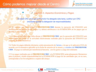 Cómo podemos mejorar desde el Centro

                                              ü  Cláusula 5- Aspectos Económicos y Pagos

                       Si existe CRO en la que el Promotor ha delegado esta tarea, sustituir por CRO 
                                   (necesario aportar la delegación de responsabilidades)
                        
           5.2 El importe que deba abonar el PROMOTOR/CRO durante la ejecución del ENSAYO será
           determinado por aplicación del Anexo I y deberá satisfacerse a la FUNDACIÓN en los pagos que se
           detallan a continuación

           5.3 El importe definitivo que deba abonar el PROMOTOR/CRO por la ejecución del ENSAYO será
           determinado por razón de la actividad efectivamente realizada para la ejecución del ENSAYO (en
           adelante, Importe Definitivo)

           5.4 Todos los pagos deberán efectuarse contra presentación de factura, a la que se le aplicará el IVA de
           acuerdo con la normativa aplicable en la fecha de emisión de la misma y a nombre del PROMOTOR/
           CRO . El pago se realizará por transferencia bancaria, con los gastos a cargo del ordenante

           5.5 Los pagos realizados por el PROMOTOR/CRO a la FUNDACIÓN serán plenamente liberatorios
           para el primero, siendo responsabilidad de la FUNDACIÓN el pago de las cantidades que, en su caso,
           correspondan a los Investigadores o sujetos del ensayo




Nuevas estrategias de trabajo en Ensayos Clínicos
                                                Septiembre 2011 
   Página 15
 