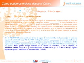 Cómo podemos mejorar desde el Centro

                                                     ü  Cláusula 6.1 - Póliza de seguro 
                       
      SEXTA.-          SEGURO Y RESPONSABILIDADES

      6.1 El PROMOTOR tiene suscrita una póliza de seguro de responsabilidad civil que cumple en todos sus
      aspectos lo establecido en el RD 223/2004. Dicha póliza, número ___________, ha sido concertada con la
      entidad aseguradora ___________, cubre los perjuicios que pudieran derivarse de la participación de los
      sujetos en el ENSAYO objeto de este Contrato, y está vigente al estar el PROMOTOR al corriente de pago de
      las primas. Dicha póliza incluye también en su ámbito de cobertura, y así lo explicita, al INVESTIGADOR
      PRINCIPAL y sus colaboradores, al HOSPITAL y a la FUNDACIÓN (se adjunta copia de la póliza o
      certificado de la misma como Anexo II). 
            
      6.1 El PROMOTOR tiene suscrita una póliza de seguro de responsabilidad civil que cumple en todos sus
      aspectos lo establecido en el RD 223/2004. Dicha póliza, número ___________, ha sido concertada con la
      entidad aseguradora ___________, cubre los perjuicios que pudieran derivarse de la participación de los
      sujetos en el ENSAYO objeto de este Contrato, y está vigente al estar el PROMOTOR al corriente de pago de
      las primas. Dicha póliza incluye también en su ámbito de cobertura, y así lo explicita, al
      INVESTIGADOR PRINCIPAL y sus colaboradores, al HOSPITAL y a la FUNDACIÓN (se adjunta
      copia de la póliza o certificado de la misma como Anexo II). 

      
      
Nuevas estrategias de trabajo en Ensayos Clínicos
                                           Septiembre 2011 
   Página 16
 