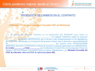 Cómo podemos mejorar desde el Centro


                              PROPUESTA DE CAMBIOS EN EL CONTRATO


           ü Cláusula 1.1 y Anexo III (Dictamen Favorable CEIC de Referencia)


      
      1.1. El objeto del presente Contrato es la realización del ENSAYO cuyo título es
      “_______________________________________________” (en adelante ENSAYO) código de protocolo
      “___________” (en adelante PROTOCOLO), que se llevará a cabo fundamentalmente en las dependencias
      del HOSPITAL identificadas en el Expositivo del presente Contrato, bajo la dirección y responsabilidad del
      Dr._______________________________________________ que actuará como INVESTIGADOR
      PRINCIPAL del mismo. El ENSAYO se realizará de acuerdo al contenido especificado en el PROTOCOLO,
      de versión __________y fecha __________ que el informado al Comité Ético de Investigación Clínica (en
      adelante CEIC) del Hospital Universitario Puerta de Hierro Majadahonda y con Dictamen Favorable del
      CEIC de referencia (datos del CEIC de referencia) (Anexo III).
                       




Nuevas estrategias de trabajo en Ensayos Clínicos
                                            Septiembre 2011 
   Página 18
 