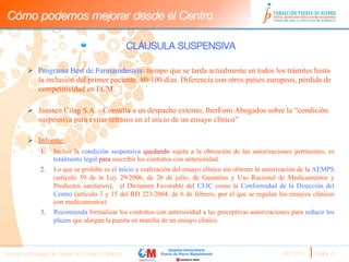 Cómo podemos mejorar desde el Centro

                                                     CLÁUSULA SUSPENSIVA

         Ø  Programa Best de Farmaindustria: tiempo que se tarda actualmente en todos los trámites hasta
             la inclusión del primer paciente, 80-100 días. Diferencia con otros países europeos, pérdida de
             competitividad en ECM.

         Ø  Janssen Cilag S.A. - Consulta a un despacho externo, IberForo Abogados sobre la “condición
             suspensiva para evitar retrasos en el inicio de un ensayo clínico”

         Ø  Informe:
               1.    Incluir la condición suspensiva quedando sujeta a la obtención de las autorizaciones pertinentes, es
                     totalmente legal para suscribir los contratos con anterioridad.
               2.    Lo que se prohibe es el inicio y realización del ensayo clínico sin obtener la autorización de la AEMPS
                     (artículo 59 de la Ley 29/2006, de 26 de julio, de Garantías y Uso Racional de Medicamentos y
                     Productos sanitarios), el Dictamen Favorable del CEIC como la Conformidad de la Dirección del
                     Centro (artículo 3 y 15 del RD 223/2004, de 6 de febrero, por el que se regulan los ensayos clínicos
                     con medicamentos).
               3.    Recomienda formalizar los contratos con anterioridad a las preceptivas autorizaciones para reducir los
                     plazos que alargan la puesta en marcha de un ensayo clínico.



Nuevas estrategias de trabajo en Ensayos Clínicos
                                                       MES 2011 
   Página 20
 