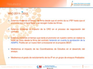 Resultados


          AÑO 2011 - 2012

          Ø  Estamos midiendo el tiempo de ﬁrma desde que el centro da su VºBº hasta que el
              promotor nos lo hace llegar y se recogen todas las ﬁrmas.
          
          Ø  Estamos midiendo el impacto de la CRO en el proceso de negociación del
              contrato.


          Ø  Estamos midiendo el tiempo que tarda el promotor en nuestro centro en realizar la
              visita de inicio desde la ﬁrma del contrato teniendo en cuenta la aprobación de la
              AEMPS. Podría ser un nuevo ítem a incorporar en el proyecto BEST.


          Ø  Mediremos el impacto de las Coordinadoras de Estudios en el desarrollo del
              ensayo.


          Ø  Mediremos el grado de reclutamiento de los IP en un grupo de ensayos ﬁnalizados



Nuevas estrategias de trabajo en Ensayos Clínicos
                               Septiembre 2011 
   Página 22
 