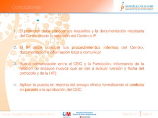 Conclusiones



          1.  El promotor debe conocer los requisitos y la documentación necesaria
              del Centro desde la selección del Centro e IP

          2.  El IP debe conocer los procedimientos internos del Centro,
              documentación e información local a comunicar

          3.  Buena comunicación entre el CElC y la Fundación, informando de la
              relación de ensayos nuevos que se van a evaluar (versión y fecha del
              protocolo y de la HIP).

          4.  Agilizar la puesta en marcha del ensayo clínico formalizando el contrato
              en paralelo a la aprobación del CEIC




Nuevas estrategias de trabajo en Ensayos Clínicos
                       Septiembre 2011 
   Página 23
 