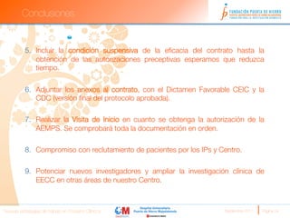 Conclusiones


          5.  Incluir la condición suspensiva de la eﬁcacia del contrato hasta la
              obtención de las autorizaciones preceptivas esperamos que reduzca
              tiempo.


          6.  Adjuntar los anexos al contrato, con el Dictamen Favorable CEIC y la
              CDC (versión ﬁnal del protocolo aprobada).

          7.  Realizar la Visita de Inicio en cuanto se obtenga la autorización de la
              AEMPS. Se comprobará toda la documentación en orden.

          8.  Compromiso con reclutamiento de pacientes por los IPs y Centro.

          9.  Potenciar nuevos investigadores y ampliar la investigación clínica de
              EECC en otras áreas de nuestro Centro.



Nuevas estrategias de trabajo en Ensayos Clínicos
                      Septiembre 2011 
   Página 24
 