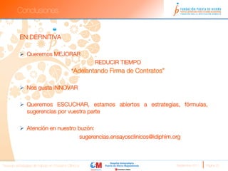 Conclusiones


          EN DEFINITIVA
          
          Ø  Queremos MEJORAR
                                                      REDUCIR TIEMPO
                                            “Adelantando Firma de Contratos”

          Ø  Nos gusta INNOVAR

          Ø  Queremos ESCUCHAR, estamos abiertos a estrategias, fórmulas,
              sugerencias por vuestra parte 

          Ø  Atención en nuestro buzón:
                  
              
              
sugerencias.ensayosclinicos@idiphim.org



Nuevas estrategias de trabajo en Ensayos Clínicos
                                    Septiembre 2011 
   Página 25
 