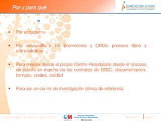 Por y para qué


                                                     
     •      Por el paciente


     •      Por respuesta a los promotores y CROs: proceso ético y
            administrativo


     •      Para mejorar desde el propio Centro Hospitalario desde el proceso
            de puesta en marcha de los contratos de EECC: documentación,
            tiempos, costes, calidad
     
     •      Para ser un centro de investigación clínica de referencia


                                                     


Nuevas estrategias de trabajo en Ensayos Clínicos
                       Septiembre 2011 
   Página 3
 