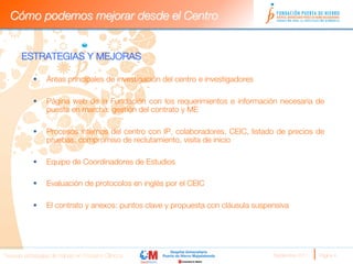 Cómo podemos mejorar desde el Centro


      ESTRATEGIAS Y MEJORAS
      
           §    Áreas principales de investigación del centro e investigadores

           §    Página web de la Fundación con los requerimientos e información necesaria de
                 puesta en marcha: gestión del contrato y ME

           §    Procesos internos del centro con IP, colaboradores, CEIC, listado de precios de
                 pruebas, compromiso de reclutamiento, visita de inicio

           §    Equipo de Coordinadores de Estudios

           §    Evaluación de protocolos en inglés por el CEIC

           §    El contrato y anexos: puntos clave y propuesta con cláusula suspensiva

            


      
Nuevas estrategias de trabajo en Ensayos Clínicos
                                 Septiembre 2011 
   Página 4
 