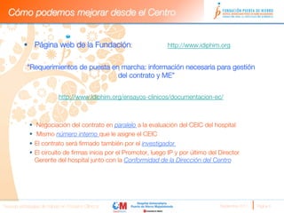 Cómo podemos mejorar desde el Centro


          §  Página web de la Fundación:                           http://www.idiphim.org
          
              “Requerimientos de puesta en marcha: información necesaria para gestión
                                          del contrato y ME”


                            http://www.idiphim.org/ensayos-clinicos/documentacion-ec/
                                                          
                                                          
              §  Negociación del contrato en paralelo a la evaluación del CEIC del hospital 
              §  Mismo número interno que le asigne el CEIC
              §  El contrato será ﬁrmado también por el investigador
              §  El circuito de ﬁrmas inicia por el Promotor, luego IP y por último del Director
                  Gerente del hospital junto con la Conformidad de la Dirección del Centro
          
          



Nuevas estrategias de trabajo en Ensayos Clínicos
                                       Septiembre 2011 
   Página 6
 