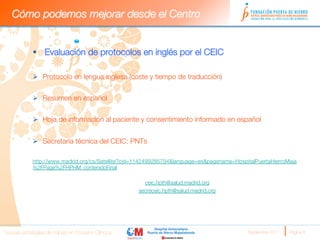 Cómo podemos mejorar desde el Centro


             §  Evaluación de protocolos en inglés por el CEIC

             Ø  Protocolo en lengua inglesa (coste y tiempo de traducción)


             Ø  Resumen en español


             Ø  Hoja de información al paciente y consentimiento informado en español


             Ø  Secretaría técnica del CEIC: PNTs

             http://www.madrid.org/cs/Satellite?cid=1142499285794&language=es&pagename=HospitalPuertaHierroMaja
             %2FPage%2FHPHM_contenidoFinal

                                                       ceic.hpth@salud.madrid.org
                                                     secreceic.hpth@salud.madrid.org
                                                                    




Nuevas estrategias de trabajo en Ensayos Clínicos
                                           Septiembre 2011 
   Página 8
 