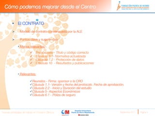 Cómo podemos mejorar desde el Centro


         §  El CONTRATO
         

         Ø        Modelo de contrato consensuado por la ALE
               
         Ø        Puntos clave y sugerencias: 
         
               •  Menos relevantes:
                          ü    Encabezado - Título y código correcto
                          ü    Cláusula 3.1- Normativa actualizada 
                          ü    Cláusula 7.2 - Protección de datos
                          ü    Cláusula 10 - Resultados y publicaciones
                          
                          
               •  Relevantes:

                          ü Reunidos - Firma: sponsor o la CRO
                          ü Cláusula 1.1- Versión y fecha del protocolo. Fecha de aprobación. 
                          ü Cláusula 2.2 - Inicio y Duración del estudio 
                          ü Cláusula 5- Aspectos Económicos 
                          ü Cláusula 6.1 - Póliza de seguro 




Nuevas estrategias de trabajo en Ensayos Clínicos
                                         Septiembre 2011 
   Página 9
 