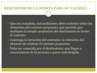 REQUISITOS DE LA OFERTA PARA SU VALIDEZ:
 Que sea completa, autosuficiente; debe contener todos los
elementos del contrato propuesto, que permita que
mediante la simple aceptación del destinatario se forme
el contrato.
 Contenga la intención del contratar; la intención del
oferente de celebrar el contrato propuesto.
 Debe ser conocida por el destinatario; que llegue a
conocimiento de la persona a quien está dirigida.
 