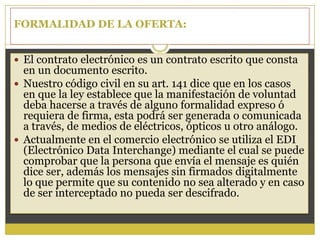FORMALIDAD DE LA OFERTA:
 El contrato electrónico es un contrato escrito que consta
en un documento escrito.
 Nuestro código civil en su art. 141 dice que en los casos
en que la ley establece que la manifestación de voluntad
deba hacerse a través de alguno formalidad expreso ó
requiera de firma, esta podrá ser generada o comunicada
a través, de medios de eléctricos, ópticos u otro análogo.
 Actualmente en el comercio electrónico se utiliza el EDI
(Electrónico Data Interchange) mediante el cual se puede
comprobar que la persona que envía el mensaje es quién
dice ser, además los mensajes sin firmados digitalmente
lo que permite que su contenido no sea alterado y en caso
de ser interceptado no pueda ser descifrado.
 