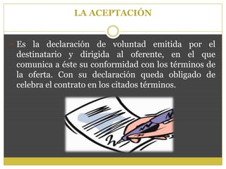 LA ACEPTACIÓN
 Es la declaración de voluntad emitida por el
destinatario y dirigida al oferente, en el que
comunica a éste su conformidad con los términos de
la oferta. Con su declaración queda obligado de
celebra el contrato en los citados términos.
 