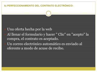 b) PERFECCIONAMIENTO DEL CONTRATO ELECTRÓNICO:
 Una oferta hecha por la web
 Al llenar el formulario y hacer " Clic" en "acepto" la
compra, el contrato es aceptado.
 Un correo electrónico automático es enviado al
oferente a modo de acuse de recibo.
 