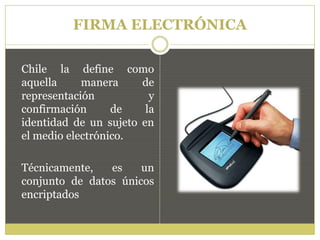 FIRMA ELECTRÓNICA
Chile la define como
aquella manera de
representación y
confirmación de la
identidad de un sujeto en
el medio electrónico.
Técnicamente, es un
conjunto de datos únicos
encriptados
 