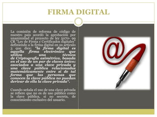 FIRMA DIGITAL
La comisión de reforma de código de
nuestro país acordó la aprobación por
unanimidad el proyecto de ley 5070- 99
CR "Ley de Firma y Certificados digitales"
definiendo a la firma digital en su artículo
3 que dice: "la firma digital es
aquella firma electrónico que
utiliza una técnica
de Criptografía asimétrica, basada
en el uso de un par de claves único;
asociados a una clave privada y
una clave pública relacionadas
matemáticamente entre sí de tal
forma que las personas que
conocen la clave pública no puedan
derivar de ella la clave privada“.
Cuando señala el uso de una clave privada
se refiere que no es de uso público como
la clave pública, si no secreta, de
conocimiento exclusivo del usuario.
 