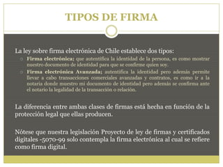 TIPOS DE FIRMA
La ley sobre firma electrónica de Chile establece dos tipos:
 Firma electrónica; que autentifica la identidad de la persona, es como mostrar
nuestro documento de identidad para que se confirme quien soy.
 Firma electrónica Avanzada; autentifica la identidad pero además permite
llevar a cabo transacciones comerciales avanzadas y contratos, es como ir a la
notaria donde muestro mi documento de identidad pero además se confirma ante
el notario la legalidad de la transacción o relación.
La diferencia entre ambas clases de firmas está hecha en función de la
protección legal que ellas producen.
Nótese que nuestra legislación Proyecto de ley de firmas y certificados
digitales -5070-99 solo contempla la firma electrónica al cual se refiere
como firma digital.
 