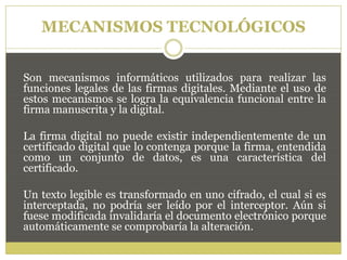 MECANISMOS TECNOLÓGICOS
Son mecanismos informáticos utilizados para realizar las
funciones legales de las firmas digitales. Mediante el uso de
estos mecanismos se logra la equivalencia funcional entre la
firma manuscrita y la digital.
La firma digital no puede existir independientemente de un
certificado digital que lo contenga porque la firma, entendida
como un conjunto de datos, es una característica del
certificado.
Un texto legible es transformado en uno cifrado, el cual si es
interceptada, no podría ser leído por el interceptor. Aún si
fuese modificada invalidaría el documento electrónico porque
automáticamente se comprobaría la alteración.
 