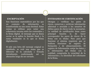 ENCRIPTACIÓN
Son funciones matemáticos por los que
un conjunto de información es
transformada en una suma decimal. Estas
sumas se utilizan para notar una
coherencia cercana entre los contenidos y
la firma digital. Al mensaje que se desea
enviar se le aplica la función Hash y la
suma resultante es lo que se firma
digitalmente.
Si solo una letra del mensaje original es
cambiado, se verá una suma que es
diferente de la calculada y firmada
inicialmente, conformando así su
alteración luego de ser enviado.
ENTIDADES DE CERTIFICACIÓN
Otorgan y verifican los pares de
claves, conservan y archivan información
adicional o asociada a los usuarios de
dichos pares de claves (solo la necesaria).
La entidad de certificación tiene como
principal función la de hacer
corresponder los pares de claves de la
firma con su titular. Pero para que
funcione el sistema requieren que se
realicen funciones de registro de
formación y de almacenamiento. El
registro de Información coteja los datos y
la información del titular con la
realidad, comprueba la veracidad de la
información y la identidad del solicitante
de la firma.
 