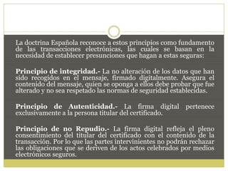 La doctrina Española reconoce a estos principios como fundamento
de las transacciones electrónicas, las cuales se basan en la
necesidad de establecer presunciones que hagan a estas seguras:
Principio de integridad.- La no alteración de los datos que han
sido recogidos en el mensaje, firmado digitalmente. Asegura el
contenido del mensaje, quien se oponga a ellos debe probar que fue
alterado y no sea respetado las normas de seguridad establecidas.
Principio de Autenticidad.- La firma digital pertenece
exclusivamente a la persona titular del certificado.
Principio de no Repudio.- La firma digital refleja el pleno
consentimiento del titular del certificado con el contenido de la
transacción. Por lo que las partes intervinientes no podrán rechazar
las obligaciones que se deriven de los actos celebrados por medios
electrónicos seguros.
 