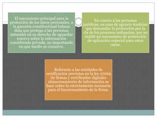 El mecanismo principal para la
protección de los datos personales, a
la garantía constitucional habeas
data que protege a las personas
naturales en su derecho de aguardar
reserva sobre la información
considerada privada, no importando
en que medio se conserve.
En cuanto a las personas
jurídicas, en caso de agravio tendrían
que demandar la protección por la
via de los procesos ordinarios, por no
existir un mecanismo de protección
de aplicación especial para estos
casos.
Referente a las entidades de
certificación previstas en la ley 27269
de firmas y certificados digitales
almacenamiento de información se
hace sobre la estrictamente necesaria
para el funcionamiento de la firma.
 