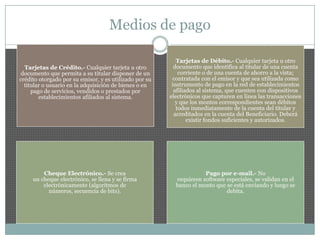 Medios de pago
Tarjetas de Crédito.- Cualquier tarjeta u otro
documento que permita a su titular disponer de un
crédito otorgado por su emisor, y es utilizado por su
titular o usuario en la adquisición de bienes o en
pago de servicios, vendidos o prestados por
establecimientos afiliados al sistema.
Tarjetas de Débito.- Cualquier tarjeta u otro
documento que identifica al titular de una cuenta
corriente o de una cuenta de ahorro a la vista;
contratada con el emisor y que sea utilizada como
instrumento de pago en la red de establecimientos
afiliados al sistema, que cuenten con dispositivos
electrónicos que capturen en línea las transacciones
y que los montos correspondientes sean débitos
todos inmediatamente de la cuenta del titular y
acreditados en la cuenta del Beneficiario. Deberá
existir fondos suficientes y autorizados.
Cheque Electrónico.- Se crea
un cheque electrónico, se llena y se firma
electrónicamente (algoritmos de
números, secuencia de bits).
Pago por e-mail.- No
requieren software especiales, se validan en el
banco el monto que se está enviando y luego se
debita.
 
