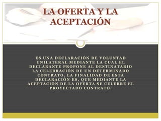 E S U N A D E C L A R A C I Ó N D E V O L U N T A D
U N I L A T E R A L M E D I A N T E L A C U A L E L
D E C L A R A N T E P R O P O N E A L D E S T I N A T A R I O
L A C E L E B R A C I Ó N D E U N D E T E R M I N A D O
C O N T R A T O . L A F I N A L I D A D D E E S T A
D E C L A R A C I Ó N E S , Q U E M E D I A N T E L A
A C E P T A C I Ó N D E L A O F E R T A S E C E L E B R E E L
P R O Y E C T A D O C O N T R A T O .
LA OFERTA Y LA
ACEPTACIÓN
 