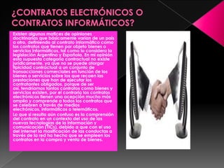 Existen algunos matices de opiniones
doctrinarias que básicamente varían de un país
a otro, definiendo al contrato informático como
los contratos que tienen por objeto bienes o
servicios informáticos, tal como lo considera la
legislación Argentina y Española. En mi opinión
esta supuesta categoría contractual no existe
jurídicamente, ya que no se puede otorgar
tipicidad contractual a un conjunto de
transacciones comerciales en función de los
bienes o servicios sobre los que recaen las
prestaciones que han de ejecutar los
contratantes obligados, porque de ser
así, tendríamos tantos contratos como bienes y
servicios existen, por el contrario los contratos
electrónicos tienen una acepción mucho más
amplia y comprende a todos los contratos que
se celebren a través de medios
electrónicos, informáticos o telemáticos.
Lo que si resulta aún confuso es la comprensión
del contrato en un contexto del uso de las
nuevas tecnologías de la información y
comunicación (TICs), debido a que con el uso
del Internet la masificación de las conductas a
través de la red ha hecho que se empleen los
contratos en la compra y venta de bienes.
 