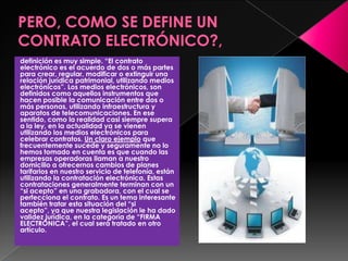 definición es muy simple. “El contrato
electrónico es el acuerdo de dos o más partes
para crear, regular, modificar o extinguir una
relación jurídica patrimonial, utilizando medios
electrónicos”. Los medios electrónicos, son
definidos como aquellos instrumentos que
hacen posible la comunicación entre dos o
más personas, utilizando infraestructura y
aparatos de telecomunicaciones. En ese
sentido, como la realidad casi siempre supera
a la ley, en la actualidad ya se vienen
utilizando los medios electrónicos para
celebrar contratos. Un claro ejemplo que
frecuentemente sucede y seguramente no lo
hemos tomado en cuenta es que cuando las
empresas operadoras llaman a nuestro
domicilio a ofrecernos cambios de planes
tarifarios en nuestro servicio de telefonía, están
utilizando la contratación electrónica. Estas
contrataciones generalmente terminan con un
“si acepto” en una grabadora, con el cual se
perfecciona el contrato. Es un tema interesante
también tratar esta situación del “si
acepto”, ya que nuestra legislación le ha dado
validez jurídica, en la categoría de “FIRMA
ELECTRÓNICA”, el cual será tratado en otro
artículo.
 
