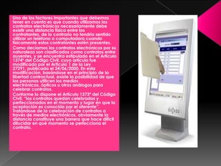 Uno de los factores importantes que debemos
tener en cuenta es que cuando utilizamos los
contratos electrónicos necesariamente debe
existir una distancia física entre los
contratantes, de lo contrario no tendría sentido
utilizar un teléfono o computadora cuando
físicamente estos contratantes estén presentes.
Como decíamos los contratos electrónicos por su
naturaleza son clasificados como contratos entre
ausentes, y se encuentra estipulado en el Artículo
1374º del Código Civil, cuyo artículo fue
modificado por el Articulo 1 de la Ley
27291, publicada el 24/06/2000. En esta
modificación, basándose en el principio de la
libertad contractual, existe la posibilidad de que
las personas utilicen los medios
electrónicos, ópticos u otros análogos para
celebrar contratos.
Conforme lo dispone el Artículo 1373º del Código
Civil, “los contratos quedan celebrados y
perfeccionados en el momento y lugar en que la
aceptación es conocida por el oferente”.
Tratándose de la celebración de contratos a
través de medios electrónicos, obviamente la
distancia constituye una barrera que hace difícil
dilucidar en qué momento se perfecciona el
contrato.
 