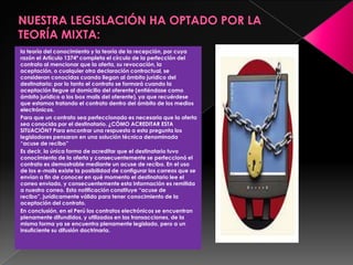la teoría del conocimiento y la teoría de la recepción, por cuya
razón el Artículo 1374º completa el círculo de la perfección del
contrato al mencionar que la oferta, su revocación, la
aceptación, o cualquier otra declaración contractual, se
consideran conocidas cuando llegan al ámbito jurídico del
destinatario; por lo tanto el contrato se formará cuando la
aceptación llegue al domicilio del oferente (entiéndase como
ámbito jurídico a los box mails del oferente), ya que recuérdese
que estamos tratando el contrato dentro del ámbito de los medios
electrónicos.
Para que un contrato sea perfeccionado es necesaria que la oferta
sea conocida por el destinatario. ¿CÓMO ACREDITAR ESTA
SITUACIÓN? Para encontrar una respuesta a esta pregunta los
legisladores pensaron en una solución técnica denominada
“acuse de recibo”
Es decir, la única forma de acreditar que el destinatario tuvo
conocimiento de la oferta y consecuentemente se perfeccionó el
contrato es demostrable mediante un acuse de recibo. En el uso
de los e-mails existe la posibilidad de configurar los correos que se
envían a fin de conocer en qué momento el destinatario lee el
correo enviado, y consecuentemente esta información es remitida
a nuestro correo. Esta notificación constituye “acuse de
recibo”, jurídicamente válido para tener conocimiento de la
aceptación del contrato.
En conclusión, en el Perú los contratos electrónicos se encuentran
plenamente difundidos, y utilizados en las transacciones, de la
misma forma ya se encuentra plenamente legislado, pero a un
insuficiente su difusión doctrinaria.
 