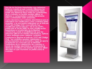 Uno de los factores importantes que debemos
tener en cuenta es que cuando utilizamos los
contratos electrónicos necesariamente debe
existir una distancia física entre los contratantes,
de lo contrario no tendría sentido utilizar un
teléfono o computadora cuando físicamente
estos contratantes estén presentes.
Como decíamos los contratos electrónicos por su
naturaleza son clasificados como contratos entre
ausentes, y se encuentra estipulado en el Artículo
1374º del Código Civil, cuyo artículo fue
modificado por el Articulo 1 de la Ley 27291,
publicada el 24/06/2000. En esta modificación,
basándose en el principio de la libertad
contractual, existe la posibilidad de que las
personas utilicen los medios electrónicos, ópticos
u otros análogos para celebrar contratos.
Conforme lo dispone el Artículo 1373º del Código
Civil, “los contratos quedan celebrados y
perfeccionados en el momento y lugar en que la
aceptación es conocida por el oferente”.
Tratándose de la celebración de contratos a
través de medios electrónicos, obviamente la
distancia constituye una barrera que hace difícil
dilucidar en qué momento se perfecciona el
contrato.
 