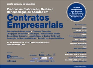 EDIÇÃO ESPECIAL DO SEMINÁRIO

                                                                         Foco nas
Práticas na Elaboração, Gestão e                                       Necessidades
                                                                       dos Gestores
Renegociação de Acordos em                                           de Contratos com



Contratos
                                                                     Apresentações de
                                                                       Novos Cases!




Empresariais
Estratégias de Negociação • Cláusulas Essenciais
                                                                              Experiências de:
                                                                                          CEMIG
                                                                          Marcelo Alkmin F. Padua
                                                                                GRUPO ALGAR
                                                                            Fernanda Santos Melo
Obrigações e Garantias • Tributação • Penalidades e Multas                              ITAMBÉ
Onerosidade Excessiva • Anulabilidade e Quebra Contratual            Alessandro Franco de Macedo
                                                                            António Manuel Neves
Prevenção de Responsabilidades • Revisão por Imprevisibilidade
                                                                               MRS LOGÍSTICA
                                                                          Japyassú Resende Lima
17 de Novembro de 2009 • Mercure BH Lourdes                            SAMARCO MINERAÇÃO
Belo Horizonte • MG                                                          Leonardo A. Gandara
                                                                                            VALE
                                                                            Milton Nassau Ribeiro


Realização:                         Apoio:                         E mais as Participações de:
                                                                 PORTUGAL, VILELA, BEHRENS
                                                                              E ADVOGADOS
                                                                    Flávio Augusto Marinho Vidigal
                                                                 SALOMÃO CATEB ADVOGADOS
                                                                          Alexandre Bueno Cateb
 