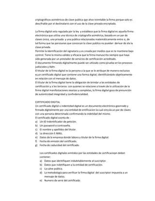 criptográficos asimétricos de clave publica qye ahce inimitable la firma porque solo es
descifrable por el destinatario con el uso de la clave privada encriptada.
La firma digital esta regulada por la ley y establece que la firma digital es aquella firma
electrónica que utiliza una técnica de criptografía asimétrica, basada en un par de
claves único, una privada y una publica relacionadas matemáticamente entre si, de
tal forma que las persoanas que conozcan la clave publica no puedan derivar de ela la
clave privada.
Permite la identificación del signatario y es creada por medios que es te mantiene bajo
control. Tiene la misma validez y eficacia que la firma manuscrita siempre que haya
sido generada por un prestador de servicios de certificación acreditado.
El documento firmando digitalmente puede ser utlizado como prueba en los procesos
judisciales y Adm.
El titular de la firma digital es la persona a la que se le atribuye de manera exclusiva
e¿un certificado digital que contiene una forma digital, identificándolo objetivamente
en relación con el mensaje de datos.
El titular de la firma digital tiene la obligación de brindar a las entidades de
certificación y a los terceros con quienes se relacione a través de la utilización de la
firma digital manifestaciones exactas y completas, la firma digital goza de presunción
de autenticidad integridad y confindencialidad.
CERTIFICADO DIGITAL
Un certificado digital o indentidad digital es un documento electrónico geenrado y
firmado digitalmente por una entidad de entificacion la cual vincula un par de claves
con una persona deterninada confirmando la indetidad del mismo.
El certificado digital cosnta de :
a) Un ID Indentificador de petición.
b) Un password o contraseña.
c) El nombre y apellidos del titular.
d) La dirección E-MAIL.
e) Datos de la empresa donde labora y titular de la firma digital.
f) Fecha de emisión del certificado.
g) Fecha de caducidad del certificado.
Los certificados digitales emitidos por las entidades de certificaciopn deben
contener:
a) Datos que identifiquen indubitablemente al suscriptor.
b) Datos que indetifiquen a la entidad de certificación.
c) La calve publica.
d) La metodología para verificar la firma digital del suscriptor impuesta a un
mensaje de datos.
e) Numero de serie del certificado.
 