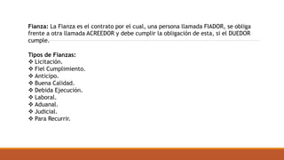 Fianza: La Fianza es el contrato por el cual, una persona llamada FIADOR, se obliga
frente a otra llamada ACREEDOR y debe cumplir la obligación de esta, si el DUEDOR
cumple.
Tipos de Fianzas:
 Licitación.
 Fiel Cumplimiento.
 Anticipo.
 Buena Calidad.
 Debida Ejecución.
 Laboral.
 Aduanal.
 Judicial.
 Para Recurrir.
 