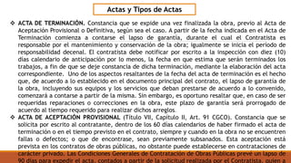 Actas y Tipos de Actas
 ACTA DE TERMINACIÓN. Constancia que se expide una vez finalizada la obra, previo al Acta de
Aceptación Provisional o Definitiva, según sea el caso. A partir de la fecha indicada en el Acta de
Terminación comienza a contarse el lapso de garantía, durante el cual el Contratista es
responsable por el mantenimiento y conservación de la obra; igualmente se inicia el período de
responsabilidad decenal. El contratista debe notificar por escrito a la inspección con diez (10)
días calendario de anticipación por lo menos, la fecha en que estima que serán terminados los
trabajos, a fin de que se deje constancia de dicha terminación, mediante la elaboración del acta
correspondiente. Uno de los aspectos resaltantes de la fecha del acta de terminación es el hecho
que, de acuerdo a lo establecido en el documento principal del contrato, el lapso de garantía de
la obra, incluyendo sus equipos y los servicios que deban prestarse de acuerdo a lo convenido,
comenzará a contarse a partir de la misma. Sin embargo, es oportuno resaltar que, en caso de ser
requeridas reparaciones o correcciones en la obra, este plazo de garantía será prorrogado de
acuerdo al tiempo requerido para realizar dichos arreglos.
 ACTA DE ACEPTACIÓN PROVISIONAL (Título VII, Capítulo II, Art. 91 CGCO). Constancia que se
solicita por escrito al contratante, dentro de los 60 días calendarios de haber firmado el acta de
terminación o en el tiempo previsto en el contrato, siempre y cuando en la obra no se encuentren
fallas o defectos; o que de encontrase, sean previamente subsanados. Esta aceptación está
prevista en los contratos de obras públicas, no obstante puede establecerse en contrataciones de
carácter privado. Las Condiciones Generales de Contratación de Obras Públicas prevé un lapso de
90 días para expedir el acta, contados a partir de la solicitud realizada por el Contratista, quien a
 
