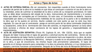 Actas y Tipos de Actas
 ACTAS DE ENTREGA PARCIAL (De ser necesaria). Son requeridas cuando el Ente Contratante toma
posesión de partes de la obra en la medida en que éstas se concluyan o autorice el uso de la obra en
su totalidad, antes de culminar la totalidad de la obra o antes de su recepción provisional. En todo
caso se debe dejar constancia del estado de la obra, instrucciones de mantenimiento y si existen
fallas que deban ser corregidas por el Contratista. En este caso, el Contratista no debería hacerse
responsable por daños y/o manipulaciones indebidas de los usuarios de la parte o de la totalidad de
la obra que se ha puesto en servicio. Mucho cuidado con este punto ya que no está muy bien
regulado. En caso de que el contratante ponga en servicio parte de las obras culminadas (Implicaría
su aceptación), antes de la terminación del resto del contrato, es importante generar un Acta sobra
tales acciones a efectos de dejar constancia de los lapsos de garantía y responsabilidades de
mantenimiento.
 ACTA DE ACEPTACIÓN DEFINITIVA (Título VII, Capítulo IV, Art. 106- CGCO). Acta que se expide
después de haber transcurrido el lapso de garantía a solicitud escrita del contratista. Dentro de los
30 días calendarios de haber hecho la solicitud, el contratante hará una inspección a la obra, de estar
conforme, precederá a la Recepción Definitiva, siempre y cuando no se encuentren fallas o defectos
en la obra, o que de encontrarse, los mismos hayan sido previamente subsanados. El lapso de
garantía es el tiempo necesario para comprobar si la obra no presenta defectos y si sus instalaciones,
equipos y servicios funcionan correctamente. Después de la firma del Acta de Recepción Definitiva se
procederá a la devolución de retenciones de fiel cumplimiento, pagos finales y liberación de
garantías o fianzas. Las CGCO, establecen en el artículo 110 que en el caso que no se produjese
 