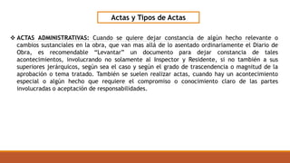 Actas y Tipos de Actas
 ACTAS ADMINISTRATIVAS: Cuando se quiere dejar constancia de algún hecho relevante o
cambios sustanciales en la obra, que van mas allá de lo asentado ordinariamente el Diario de
Obra, es recomendable “Levantar” un documento para dejar constancia de tales
acontecimientos, involucrando no solamente al Inspector y Residente, si no también a sus
superiores jerárquicos, según sea el caso y según el grado de trascendencia o magnitud de la
aprobación o tema tratado. También se suelen realizar actas, cuando hay un acontecimiento
especial o algún hecho que requiere el compromiso o conocimiento claro de las partes
involucradas o aceptación de responsabilidades.
 