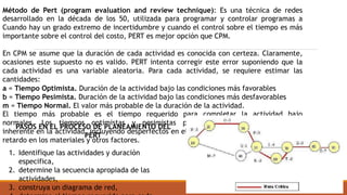 Método de Pert (program evaluation and review technique): Es una técnica de redes
desarrollado en la década de los 50, utilizada para programar y controlar programas a
Cuando hay un grado extremo de incertidumbre y cuando el control sobre el tiempo es más
importante sobre el control del costo, PERT es mejor opción que CPM.
En CPM se asume que la duración de cada actividad es conocida con certeza. Claramente,
ocasiones este supuesto no es valido. PERT intenta corregir este error suponiendo que la
cada actividad es una variable aleatoria. Para cada actividad, se requiere estimar las
cantidades:
a = Tiempo Optimista. Duración de la actividad bajo las condiciones más favorables
b = Tiempo Pesimista. Duración de la actividad bajo las condiciones más desfavorables
m = Tiempo Normal. El valor más probable de la duración de la actividad.
El tiempo más probable es el tiempo requerido para completar la actividad bajo
normales. Los tiempos optimistas y pesimistas proporcionan una medida de la
inherente en la actividad, incluyendo desperfectos en el equipo, disponibilidad de mano de
retardo en los materiales y otros factores.
PASOS EN EL PROCESO DE PLANEAMIENTO DEL
PERT
1. Identifique las actividades y duración
especifica,
2. determine la secuencia apropiada de las
actividades,
3. construya un diagrama de red,
 