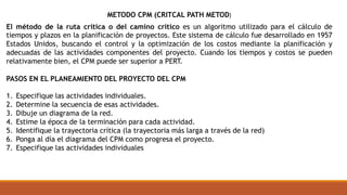 El método de la ruta crítica o del camino crítico es un algoritmo utilizado para el cálculo de
tiempos y plazos en la planificación de proyectos. Este sistema de cálculo fue desarrollado en 1957
Estados Unidos, buscando el control y la optimización de los costos mediante la planificación y
adecuadas de las actividades componentes del proyecto. Cuando los tiempos y costos se pueden
relativamente bien, el CPM puede ser superior a PERT.
PASOS EN EL PLANEAMIENTO DEL PROYECTO DEL CPM
1. Especifique las actividades individuales.
2. Determine la secuencia de esas actividades.
3. Dibuje un diagrama de la red.
4. Estime la época de la terminación para cada actividad.
5. Identifique la trayectoria crítica (la trayectoria más larga a través de la red)
6. Ponga al día el diagrama del CPM como progresa el proyecto.
7. Especifique las actividades individuales
METODO CPM (CRITCAL PATH METOD)
 