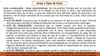 Actas contractuales – Actas administrativas: Son documentos formales que se suscriben (de
acuerdo a formato preestablecido) en la medida en que avance la obra y que diferencian las
de ejecución física de la obra, y sirven de referencia para delimitar lapsos de ejecución y de
elaboran a fin de dejar constancia de los sucesos que van ocurriendo en la obra. Estas actas son
siguientes:
 ACTA DE INICIO. Constancia que se expide en el momento en que se inicia la obra. Sirve de
referencia para controlar el tiempo de ejecución de la obra y sus extensiones o prórrogas.
 ACTA DE PARALIZACIÓN. Constancia que se expide cuando una obra se paraliza,
independientemente de las causas que la produjeron. Entre estas causas se pueden mencionar:
modificaciones del proyectos autorizadas por el Entre Contratante o por situaciones
la ejecución de la obra que ameritan dicha modificación, b) incumplimiento de pagos (Por un
superior al previsto) que afecten el flujo de caja de la obra, c) incumplimiento de normas
cualquier cláusula contractual que incida sobre los costos, calidad y tiempo de ejecución
causas ajenas a las partes contratantes, tales como desastres naturales, daños causados por
etc. Es necesario que el Acta de Paralización sea acompañada por un informe emitido tanto por
Ingeniero Residente como por el Ingeniero Inspector, donde se especifiquen las causas que la
a fin de dejar constancia de ello.
 ACTA DE REINICIO. Constancia que se expide cuando la obra ha sufrido una paralización y se
reinician los trabajos previstos en la contratación o sus modificaciones, una vez que se hayan
Actas y Tipos de Actas
 