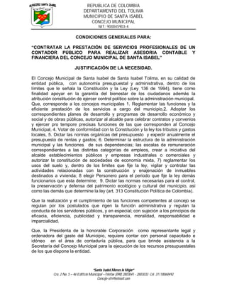 REPUBLICA DE COLOMBIA
                                DEPARTAMENTO DEL TOLIMA
                                MUNICIPIO DE SANTA ISABEL
                                   CONCEJO MUNICIPAL
                                           NIT: 900045903-4

                          CONDICIONES GENERALES PARA:

“CONTRATAR LA PRESTACIÓN DE SERVICIOS PROFESIONALES DE UN
CONTADOR PÚBLICO PARA REALIZAR ASESORIA CONTABLE Y
FINANCIERA DEL CONCEJO MUNICIPAL DE SANTA ISABEL”

                          JUSTIFICACIÓN DE LA NECESIDAD.

El Concejo Municipal de Santa Isabel de Santa Isabel Tolima, en su calidad de
entidad pública, con autonomía presupuestal y administrativa, dentro de los
límites que le señala la Constitución y la Ley (Ley 136 de 1994), tiene como
finalidad apoyar en la garantía del bienestar de los ciudadanos además la
atribución constitución de ejercer control político sobre la administración municipal.
Que, corresponde a los concejos municipales 1. Reglamentar las funciones y la
eficiente prestación de los servicios a cargo del municipio,2. Adoptar los
correspondientes planes de desarrollo y programas de desarrollo económico y
social y de obras públicas, autorizar al alcalde para celebrar contratos y convenios
y ejercer pro tempore precisas funciones de las que corresponden al Concejo
Municipal, 4. Votar de conformidad con la Constitución y la ley los tributos y gastos
locales, 5. Dictar las normas orgánicas del presupuesto y expedir anualmente el
presupuesto de rentas y gastos; 6. Determinar la estructura de la administración
municipal y las funciones de sus dependencias; las escalas de remuneración
correspondientes a las distintas categorías de empleos, crear a iniciativa del
alcalde establecimientos públicos y empresas industriales o comerciales y
autorizar la constitución de sociedades de economía mixta, 7) reglamentar los
usos del suelo y, dentro de los limites que fije la ley, vigilar y controlar las
actividades relacionadas con la construcción y enajenación de inmuebles
destinados a vivienda; 8 elegir Personero para el periodo que fije la ley demás
funcionarios que esta determine; 9. Dictar las normas necesarias para el control,
la preservación y defensa del patrimonio ecológico y cultural del municipio, así
como las demás que determine la ley (art. 313 Constitución Política de Colombia).

Que la realización y el cumplimiento de las funciones competentes al concejo se
regulan por los postulados que rigen la función administrativa y regulan la
conducta de los servidores públicos, y en especial; con sujeción a los principios de
eficacia, eficiencia, publicidad y transparencia, moralidad, responsabilidad e
imparcialidad.

Que, la Presidenta de la honorable Corporación como representante legal y
ordenadora del gasto del Municipio, requiere contar con personal capacitado e
idóneo en el área de contaduría pública, para que brinde asistencia a la
Secretaría del Concejo Municipal para la ejecución de los recursos presupuestales
de los que dispone la entidad.



                                        “Santa Isabel Merece lo Mejor”
           Cra. 2 No. 5 – 46 Edificio Municipal –Telefax (098) 2803041 - 2803033 Cel. 31118060492
                                           Concejo-sit@hotmail.com
 