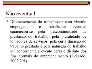 Não eventual
 Diferentemente do trabalhador com vínculo
empregatício, o trabalhador eventual
caracteriza-se pela descontinuidade da
prestação do trabalho, pela pluralidade de
tomadores de serviços, pela curta duração do
trabalho prestado e pela natureza do trabalho
ser concernente a evento certo e distinto dos
fins normais do empreendimento (Delgado,
2002:291).
 