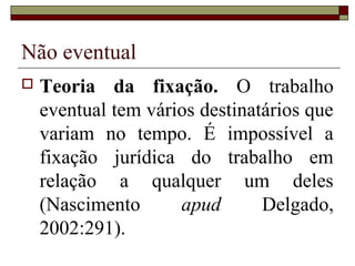 Não eventual
 Teoria da fixação. O trabalho
eventual tem vários destinatários que
variam no tempo. É impossível a
fixação jurídica do trabalho em
relação a qualquer um deles
(Nascimento apud Delgado,
2002:291).
 