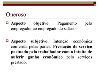 Oneroso
 Aspecto objetivo. Pagamento pelo
empregador ao empregado do salário.
 Aspecto subjetivo. Intenção econômica
conferida pelas partes. Prestação de serviço
pactuada pelo trabalhador com o intuito de
auferir ganho econômico pelo serviços
prestado.
 