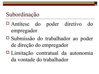 Subordinação
 Antítese do poder diretivo do
empregador
 Submissão do trabalhador ao poder
de direção do empregador
 Limitação contratual da autonomia
da vontade do trabalhador
 