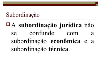 Subordinação
 A subordinação jurídica não
se confunde com a
subordinação econômica e a
subordinação técnica.
 