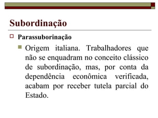 Subordinação
 Parassuborinação
 Origem italiana. Trabalhadores que
não se enquadram no conceito clássico
de subordinação, mas, por conta da
dependência econômica verificada,
acabam por receber tutela parcial do
Estado.
 