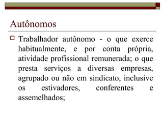 Autônomos
 Trabalhador autônomo - o que exerce
habitualmente, e por conta própria,
atividade profissional remunerada; o que
presta serviços a diversas empresas,
agrupado ou não em sindicato, inclusive
os estivadores, conferentes e
assemelhados;
 